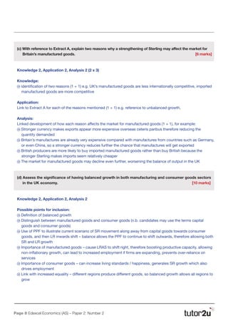 Page 8 Edexcel Economics (AS) – Paper 2: Number 2
(c) With reference to Extract A, explain two reasons why a strengthening of Sterling may affect the market for
Britain’s manufactured goods.								 [6 marks]
Knowledge 2, Application 2, Analysis 2 (2 x 3)
Knowledge:
N identification of two reasons (1 + 1) e.g. UK’s manufactured goods are less internationally competitive, imported
manufactured goods are more competitive
Application:
Link to Extract A for each of the reasons mentioned (1 + 1) e.g. reference to unbalanced growth,
Analysis:
Linked development of how each reason affects the market for manufactured goods (1 + 1), for example:
N Stronger currency makes exports appear more expensive overseas ceteris paribus therefore reducing the
quantity demanded
N Britain’s manufactures are already very expensive compared with manufactures from countries such as Germany,
or even China, so a stronger currency reduces further the chance that manufactures will get exported
N British producers are more likely to buy imported manufactured goods rather than buy British because the
stronger Sterling makes imports seem relatively cheaper
N The market for manufactured goods may decline even further, worsening the balance of output in the UK
(d) Assess the significance of having balanced growth in both manufacturing and consumer goods sectors
in the UK economy.			 							 [10 marks]
Knowledge 2, Application 2, Analysis 2
Possible points for inclusion:
N Definition of balanced growth
N Distinguish between manufactured goods and consumer goods (n.b. candidates may use the terms capital
goods and consumer goods)
N Use of PPF to illustrate current scenario of SR movement along away from capital goods towards consumer
goods, and then LR inwards shift – balance allows the PPF to continue to shift outwards, therefore allowing both
SR and LR growth
N Importance of manufactured goods – cause LRAS to shift right, therefore boosting productive capacity, allowing
non-inflationary growth, can lead to increased employment if firms are expanding, prevents over-reliance on
services
N Importance of consumer goods – can increase living standards / happiness, generates SR growth which also
drives employment
N Link with increased equality – different regions produce different goods, so balanced growth allows all regions to
grow
 