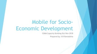Mobile for Socio-
Economic Development
GSMA Capacity Building Oct/Nov 2018
Prepared by: V.R Ramadzhia
 