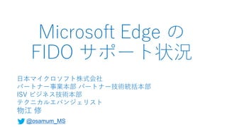 Microsoft Edge の
FIDO サポート状況
日本マイクロソフト株式会社
パートナー事業本部 パートナー技術統括本部
ISV ビジネス技術本部
テクニカルエバンジェリスト
物江 修
@osamum_MS
 