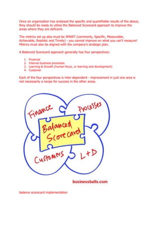 Once an organization has analysed the specific and quantifiable results of the above,
they should be ready to utilise the Balanced Scorecard approach to improve the
areas where they are deficient.

The metrics set up also must be SMART (commonly, Specific, Measurable,
Achievable, Realistic and Timely) - you cannot improve on what you can't measure!
Metrics must also be aligned with the company's strategic plan.

A Balanced Scorecard approach generally has four perspectives:

   1.   Financial
   2.   Internal business processes
   3.   Learning & Growth (human focus, or learning and development)
   4.   Customer

Each of the four perspectives is inter-dependent - improvement in just one area is
not necessarily a recipe for success in the other areas.




balance scorecard implementation
 