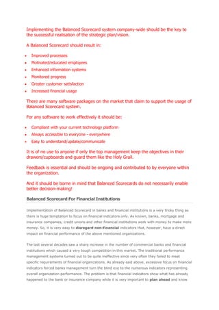 Implementing the Balanced Scorecard system company-wide should be the key to
the successful realisation of the strategic plan/vision.

A Balanced Scorecard should result in:

   Improved processes
   Motivated/educated employees
   Enhanced information systems
   Monitored progress
   Greater customer satisfaction
   Increased financial usage

There are many software packages on the market that claim to support the usage of
Balanced Scorecard system.

For any software to work effectively it should be:

   Compliant with your current technology platform
   Always accessible to everyone - everywhere
   Easy to understand/update/communicate

It is of no use to anyone if only the top management keep the objectives in their
drawers/cupboards and guard them like the Holy Grail.

Feedback is essential and should be ongoing and contributed to by everyone within
the organization.

And it should be borne in mind that Balanced Scorecards do not necessarily enable
better decision-making!

Balanced Scorecard For Financial Institutions

Implementation of Balanced Scorecard in banks and financial institutions is a very tricky thing as
there is huge temptation to focus on financial indicators only. As known, banks, mortgage and
insurance companies, credit unions and other financial institutions work with money to make more
money. So, it is very easy to disregard non-financial indicators that, however, have a direct
impact on financial performance of the above mentioned organizations.


The last several decades saw a sharp increase in the number of commercial banks and financial
institutions which caused a very tough competition in this market. The traditional performance
management systems turned out to be quite ineffective since very often they failed to meet
specific requirements of financial organizations. As already said above, excessive focus on financial
indicators forced banks management turn the blind eye to the numerous indicators representing
overall organization performance. The problem is that financial indicators show what has already
happened to the bank or insurance company while it is very important to plan ahead and know
 