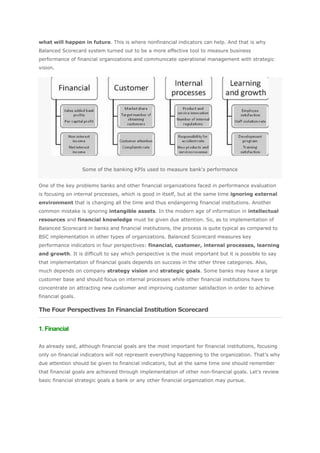 what will happen in future. This is where nonfinancial indicators can help. And that is why
Balanced Scorecard system turned out to be a more effective tool to measure business
performance of financial organizations and communicate operational management with strategic
vision.




                   Some of the banking KPIs used to measure bank's performance


One of the key problems banks and other financial organizations faced in performance evaluation
is focusing on internal processes, which is good in itself, but at the same time ignoring external
environment that is changing all the time and thus endangering financial institutions. Another
common mistake is ignoring intangible assets. In the modern age of information in intellectual
resources and financial knowledge must be given due attention. So, as to implementation of
Balanced Scorecard in banks and financial institutions, the process is quite typical as compared to
BSC implementation in other types of organizations. Balanced Scorecard measures key
performance indicators in four perspectives: financial, customer, internal processes, learning
and growth. It is difficult to say which perspective is the most important but it is possible to say
that implementation of financial goals depends on success in the other three categories. Also,
much depends on company strategy vision and strategic goals. Some banks may have a large
customer base and should focus on internal processes while other financial institutions have to
concentrate on attracting new customer and improving customer satisfaction in order to achieve
financial goals.

The Four Perspectives In Financial Institution Scorecard


1. Financial

As already said, although financial goals are the most important for financial institutions, focusing
only on financial indicators will not represent everything happening to the organization. That’s why
due attention should be given to financial indicators, but at the same time one should remember
that financial goals are achieved through implementation of other non-financial goals. Let’s review
basic financial strategic goals a bank or any other financial organization may pursue.
 