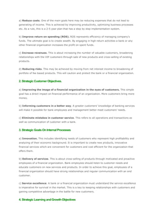a) Reduce costs. One of the main goals here may be reducing expenses that do not lead to
generating of income. This is achieved by improving productivity, optimizing business processes
etc. As a rule, this is a 2-5 year plan that has a step by step implementation system.


b) Improve return on spending (ROS). ROS represents efficiency of managing company’s
funds. The ultimate goal is to create wealth. By engaging in high return activities a bank or any
other financial organization increases the profit on spent funds.


c) Increase revenues. This is about increasing the number of valuable customers, broadening
relationships with the VIP customers through sale of new products and cross-selling of existing
products.


d) Reducing risks. This may be achieved by moving from net interest income to broadening of
portfolio of fee based products. This will caution and protect the bank or a financial organization.


2. Strategic Customer Objectives.

a) Improving the image of a financial organization in the eyes of customers. This simple
goal has a direct impact on financial performance of an organization. More customers bring more
money.


b) Informing customers in a better way. A greater customers’ knowledge of banking services
will make it possible for bank employees and management better meet customers’ needs.


c) Eliminate mistakes in customer service. This refers to all operations and transactions as
well as communication of customer with a bank.


3. Strategic Goals On Internal Processes

a) Innovation. This includes identifying needs of customers who represent high profitability and
analyzing of their economic background. It is important to create new products, innovative
financial services which are convenient for customers and cost efficient for the organization that
offers them.


b) Delivery of services. This is about cross-selling of products through motivated and proactive
employees of a financial organization. Bank employees should listen to customer needs and
educate customers on new services and products. In order to achieve this goal, employees of a
financial organization should have strong relationships and regular communication with an end
customer.


c) Service excellence. A bank or a financial organization must understand the service excellence
is imperative for survival in the market. This is a key to keeping relationships with customers and
gaining competitive advantage in the battle for new customers.


4. Strategic Learning and Growth Objectives
 