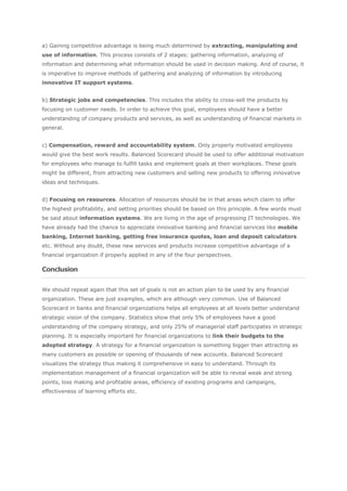 a) Gaining competitive advantage is being much determined by extracting, manipulating and
use of information. This process consists of 2 stages: gathering information, analyzing of
information and determining what information should be used in decision making. And of course, it
is imperative to improve methods of gathering and analyzing of information by introducing
innovative IT support systems.


b) Strategic jobs and competencies. This includes the ability to cross-sell the products by
focusing on customer needs. In order to achieve this goal, employees should have a better
understanding of company products and services, as well as understanding of financial markets in
general.


c) Compensation, reward and accountability system. Only properly motivated employees
would give the best work results. Balanced Scorecard should be used to offer additional motivation
for employees who manage to fulfill tasks and implement goals at their workplaces. These goals
might be different, from attracting new customers and selling new products to offering innovative
ideas and techniques.


d) Focusing on resources. Allocation of resources should be in that areas which claim to offer
the highest profitability, and setting priorities should be based on this principle. A few words must
be said about information systems. We are living in the age of progressing IT technologies. We
have already had the chance to appreciate innovative banking and financial services like mobile
banking, Internet banking, getting free insurance quotes, loan and deposit calculators
etc. Without any doubt, these new services and products increase competitive advantage of a
financial organization if properly applied in any of the four perspectives.

Conclusion


We should repeat again that this set of goals is not an action plan to be used by any financial
organization. These are just examples, which are although very common. Use of Balanced
Scorecard in banks and financial organizations helps all employees at all levels better understand
strategic vision of the company. Statistics show that only 5% of employees have a good
understanding of the company strategy, and only 25% of managerial staff participates in strategic
planning. It is especially important for financial organizations to link their budgets to the
adopted strategy. A strategy for a financial organization is something bigger than attracting as
many customers as possible or opening of thousands of new accounts. Balanced Scorecard
visualizes the strategy thus making it comprehensive in easy to understand. Through its
implementation management of a financial organization will be able to reveal weak and strong
points, loss making and profitable areas, efficiency of existing programs and campaigns,
effectiveness of learning efforts etc.
 