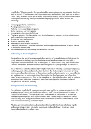 considering. When companies first started thinking about outsourcing non-strategic functions,
such as payroll, IT maintenance, facilities management and logistics, their goal was to reduce
costs. Today, however, there is a far wider range of reasons why these organisations regularly
contemplate outsourcing core operations to third-party specialists, which include the
following:

Improving operational performance.
Avoiding capital expenditure.
Reducing overheads and operating costs.
Saving manpower and training costs.
Improving speed, service and efficiency.
Freeing up resources thereby enabling more time to focus scarce resources on time-critical projects,
such as application re-engineering.
Transferring non-core functions.
Access to specialised skills.
Avoiding the cost of 'chasing technology'.
Leveraging the provider's extensive investment in technology and methodologies to reduce the risk
of technology obsolescence.
Increased efficiency by consolidating and centralising functions.

Outsourcing in the Banking Sector

Banks all over the world have developed along a series of vertically integrated 'silos' and the
result is extensive duplication and redundancy across both businesses and geographies.
Duplicated structures and inflexible technology/service solutions not only generate increased
costs but also reduce business flexibility and damage service quality through inconsistency.

Since the 1990s, banks have been improving their efficiency ratios by acquiring or upgrading
technology, cost cutting and consolidation. But now that further improvements are proving
elusive, costs have been trimmed to the minimum and consolidation gains have waned, banks
are under pressure to improve earnings. Outsourcing has thus becomes a way of moving
banks' scarce resources away from trivial operations to value-added services, such as business
strategy and execution, new opportunity identification and pricing, business results and
interpretation, and M&A planning.

Strategic Reasons for Outsourcing

Specialisation coupled with greater economy of scale enables an outside provider to provide
services at a much lower cost that in turn reduces a bank's operating costs and increases its
competitive advantage. Third-party providers make extensive investments in technology,
methodologies and people, which provide banks with a wider range of capabilities. Freed
from devoting their energy to areas that are not within their expertise, banks can now focus
their resources on meeting customers' needs.

Markets, government regulations, financial conditions and technologies all change rapidly
and outsourcing providers who make investments on behalf of many clients are better
equipped to handle the resultant risks.
 