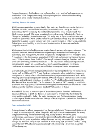 Outsourcing ensures that banks receive higher quality, better 'on-time' delivery access to
world-class skills, fast project start-up, industry best practices and even benchmarking
information about similar financial institutions.

Deciding What to Outsource

With investor expectations growing day by day, banks are forced to re-examine their core
functions. In effect, the distinction between core and non-core is slowly but surely
diminishing, thereby increasing the number of functions that could be outsourced. Jane
Linder, senior research fellow and associate director of Accenture's Institute for Strategic
Change in Cambridge, Massachusetts says: "It's really hard to figure out what's core and
what's non-core today. When you take another look tomorrow, things may have changed. On
September 9, airport security workers were non-core; on September 12 they were core to the
federal government's ability to provide security to the nation. It happenseveryday in
companies as well."

With outsourcing in the banking sector moving beyond non-core check processing and IT to
high-end functions, banks worldwide are responding to the competitive landscape by
outsourcing cash management, research, analytics and other processes once considered core.
A recent survey by Accenture on a sample of 30 US retail and commercial banks with more
than US$3bn in assets, found that half of the sample outsourced not just functions such as
credit card processing, human resources and IT, but also finance and accounting functions,
such as general ledger, tax accounting, fixed-asset accounting, accounts payable and
receivables, accounts management, reconciliation, treasury and capital management.

Conventionally, investment management functions were managed in-house but many private
banks, such as UK-based EFG Private Bank, are outsourcing all or part of their investment
management to a range of specialist fund managers to get greater economies of scale, while
retaining relationship management with them. ING outsourced its international cash equities
clearance and settlements operations in London, New York, Hong Kong and Singapore to
The Bank of New York in 2002. The decision was the result of ING's strategy to provide its
businesses with high quality, variable cost clearing and settlement services and the fact that it
had uncovered a Yen500m settlement fraud at ING Securities in Tokyo.

When HSBC decided to outsource part of its cash management functions and insource
payables at the end of 2004, the decision to outsource was prompted by Basel II and the
opportunities rendered by India - the major outsourcing hub. As the emphasis on equity
portfolios grow, banks are faced with a shortage of knowledge and expertise and therefore the
decision to outsource.

Overcoming the Pitfalls

Outsourcing can be a huge success story but there are challenges. Though simple in theory, it
is tough to execute especially when companies with high expectations outsource the wrong
things for the wrong reasons in the wrong way. Poorly planned deals have grave
shortcomings - companies overestimate the economic benefits of the deal, fail to establish the
right baseline for price negotiations and performance tracking, or are not fully prepared to
manage the transition and post-deal situation. A recent study by Cap Gemini Ernst & Young
shows that only 54% of companies are satisfied with outsourcing - down from more than
80% a decade ago.
 