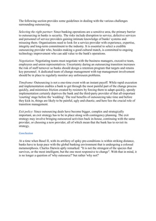 The following section provides some guidelines in dealing with the various challenges
surrounding outsourcing.

Selecting the right partner: Since banking operations are a sensitive area, the primary barrier
to outsourcing in banks is security. The risks include disruption to service, defective services
and personnel of service providers gaining intimate knowledge of banks' systems and
misusing them. Organisations need to look for a service provider with experience, expertise,
integrity and long-term commitment to the industry. It is essential to select a credible
outsourcing provider who, besides making a good cultural match, is committed to ongoing
technology improvement who can add value to the bank's operations.

Negotiation: Negotiating teams must negotiate with the business managers, executive team,
employees and union representatives. Uncertainty during an outsourcing transition increases
the risk of staff turnover so banks should design a retention program that targets and retains
key personnel. A dedicated team of change management with top management involvement
should be in place to regularly monitor any unforeseen problems.

Timeframe: Outsourcing is not a one-time event with an instant payoff. While rapid execution
and implementation enables a bank to get through the most painful part of the change process
quickly, and minimises friction created by resisters by forcing them to adapt quickly, speedy
implementation certainly deprives the bank and the third-party provider of that all-important
'courting' stage before the 'wedding'. The real benefits of outsourcing take time and before
they kick in, things are likely to be painful, ugly and chaotic; and here lies the crucial role of
transition management.

Exit policy: Since outsourcing deals have become bigger, complex and strategically
important, an exit strategy has to be in place along with contingency planning. The exit
strategy may involve bringing outsourced activities back in-house, continuing with the same
provider, or choosing a new provider, all of which mean that the bank has to revisit its
strategy.

Conclusion

At a time when Basel II, with its artillery of spiky pre-conditions is within striking distance,
banks have to keep pace with the global banking environment that is undergoing a colossal
metamorphosis. Charles Darwin aptly remarked: "It is not the strongest of the species that
survives, or the most intelligent, but the one most responsive to change". With that in mind, it
is no longer a question of 'why outsource?' but rather 'why not?'
 