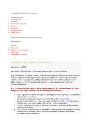 A Global Bank’s Performance Indicators:


1.   Shareholder value
2.   Staff Retention
3.   Comfort
4.   Risk/Health and safety
5.   Speed
6.   Creativity
7.   Communication
8.   Image and PR


     An Investment Bank’s Performance Indicators:


     Headline KPIs:


1.   Integrity
2.   Teamwork
3.   Respect for the individual
4.   Client focus
5.   Responsible citizenship




     The Value of Key Performance Indicators (KPIs)

     September 15, 2011

     Performance Management, Performance Measurements, Strategic Planning

     Key Performance Indicators, or KPIs, are essential in helping organizations better define and
     measure progress towards organizational goals and objectives. Once an organization has
     identified its specific objectives and key stakeholders in support of those objectives, it is
     better prepared to develop a systematic approach to measure progress towards those
     predetermined goals.

     Key Performance Indicators, or KPIs, if implemented AND sustained correctly, allow
     us specific advantages including but not limited to the following:

             Create organizational clarity with regard to specific performance objectives in relation to the
             company vision and values;
             Effectively monitor progress towards goal with viable performance metrics;
             Conduct periodic analysis as a means to evaluate whether or not short-term objectives, or
             milestones, are being met in support of the primary performance target;
             Foster an environment of improved performance, employee motivation, and continuous
             improvement strategies;
             Ensure that the business is properly aligned with the agreed-upon objectives with the client,
             thereby ensuring improved collaboration and visibility over all areas of the business,
             including contractual compliance.
 