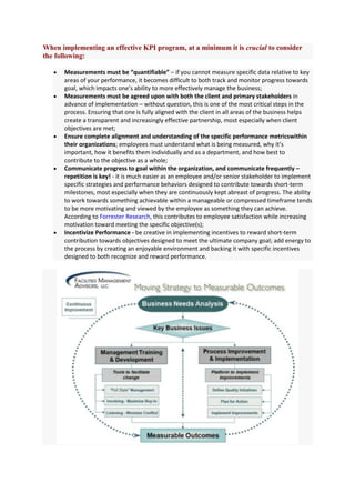 When implementing an effective KPI program, at a minimum it is crucial to consider
the following:

      Measurements must be “quantifiable” – if you cannot measure specific data relative to key
      areas of your performance, it becomes difficult to both track and monitor progress towards
      goal, which impacts one’s ability to more effectively manage the business;
      Measurements must be agreed upon with both the client and primary stakeholders in
      advance of implementation – without question, this is one of the most critical steps in the
      process. Ensuring that one is fully aligned with the client in all areas of the business helps
      create a transparent and increasingly effective partnership, most especially when client
      objectives are met;
      Ensure complete alignment and understanding of the specific performance metricswithin
      their organizations; employees must understand what is being measured, why it’s
      important, how it benefits them individually and as a department, and how best to
      contribute to the objective as a whole;
      Communicate progress to goal within the organization, and communicate frequently –
      repetition is key! - it is much easier as an employee and/or senior stakeholder to implement
      specific strategies and performance behaviors designed to contribute towards short-term
      milestones, most especially when they are continuously kept abreast of progress. The ability
      to work towards something achievable within a manageable or compressed timeframe tends
      to be more motivating and viewed by the employee as something they can achieve.
      According to Forrester Research, this contributes to employee satisfaction while increasing
      motivation toward meeting the specific objective(s);
      Incentivize Performance - be creative in implementing incentives to reward short-term
      contribution towards objectives designed to meet the ultimate company goal; add energy to
      the process by creating an enjoyable environment and backing it with specific incentives
      designed to both recognize and reward performance.
 