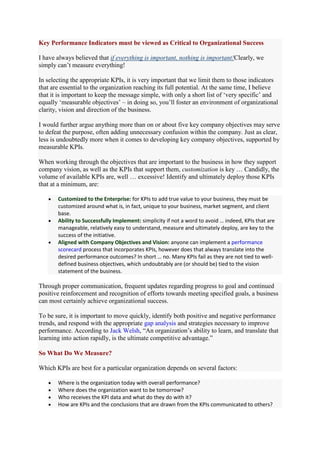 Key Performance Indicators must be viewed as Critical to Organizational Success

I have always believed that if everything is important, nothing is important!Clearly, we
simply can‟t measure everything!

In selecting the appropriate KPIs, it is very important that we limit them to those indicators
that are essential to the organization reaching its full potential. At the same time, I believe
that it is important to keep the message simple, with only a short list of „very specific‟ and
equally „measurable objectives‟ – in doing so, you‟ll foster an environment of organizational
clarity, vision and direction of the business.

I would further argue anything more than on or about five key company objectives may serve
to defeat the purpose, often adding unnecessary confusion within the company. Just as clear,
less is undoubtedly more when it comes to developing key company objectives, supported by
measurable KPIs.

When working through the objectives that are important to the business in how they support
company vision, as well as the KPIs that support them, customization is key … Candidly, the
volume of available KPIs are, well … excessive! Identify and ultimately deploy those KPIs
that at a minimum, are:

       Customized to the Enterprise: for KPIs to add true value to your business, they must be
       customized around what is, in fact, unique to your business, market segment, and client
       base.
       Ability to Successfully Implement: simplicity if not a word to avoid … indeed, KPIs that are
       manageable, relatively easy to understand, measure and ultimately deploy, are key to the
       success of the initiative.
       Aligned with Company Objectives and Vision: anyone can implement a performance
       scorecard process that incorporates KPIs, however does that always translate into the
       desired performance outcomes? In short … no. Many KPIs fail as they are not tied to well-
       defined business objectives, which undoubtably are (or should be) tied to the vision
       statement of the business.

Through proper communication, frequent updates regarding progress to goal and continued
positive reinforcement and recognition of efforts towards meeting specified goals, a business
can most certainly achieve organizational success.

To be sure, it is important to move quickly, identify both positive and negative performance
trends, and respond with the appropriate gap analysis and strategies necessary to improve
performance. According to Jack Welsh, “An organization‟s ability to learn, and translate that
learning into action rapidly, is the ultimate competitive advantage.”

So What Do We Measure?

Which KPIs are best for a particular organization depends on several factors:

       Where is the organization today with overall performance?
       Where does the organization want to be tomorrow?
       Who receives the KPI data and what do they do with it?
       How are KPIs and the conclusions that are drawn from the KPIs communicated to others?
 