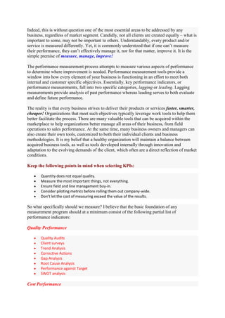 Indeed, this is without question one of the most essential areas to be addressed by any
business, regardless of market segment. Candidly, not all clients are created equally – what is
important to some, may not be important to others. Understandably, every product and/or
service is measured differently. Yet, it is commonly understood that if one can‟t measure
their performance, they can‟t effectively manage it, nor for that matter, improve it. It is the
simple premise of measure, manage, improve!

The performance measurement process attempts to measure various aspects of performance
to determine where improvement is needed. Performance measurement tools provide a
window into how every element of your business is functioning in an effort to meet both
internal and customer specific objectives. Essentially, key performance indicators, or
performance measurements, fall into two specific categories, lagging or leading. Lagging
measurements provide analysis of past performance whereas leading serves to both evaluate
and define future performance.

The reality is that every business strives to deliver their products or services faster, smarter,
cheaper! Organizations that meet such objectives typically leverage work tools to help them
better facilitate the process. There are many valuable tools that can be acquired within the
marketplace to help organizations better manage all areas of their business, from field
operations to sales performance. At the same time, many business owners and managers can
also create their own tools, customized to both their individual clients and business
methodologies. It is my belief that a healthy organization will maintain a balance between
acquired business tools, as well as tools developed internally through innovation and
adaptation to the evolving demands of the client, which often are a direct reflection of market
conditions.

Keep the following points in mind when selecting KPIs:

       Quantity does not equal quality.
       Measure the most important things, not everything.
       Ensure field and line management buy-in.
       Consider piloting metrics before rolling them out company-wide.
       Don’t let the cost of measuring exceed the value of the results.

So what specifically should we measure? I believe that the basic foundation of any
measurement program should at a minimum consist of the following partial list of
performance indicators:

Quality Performance

       Quality Audits
       Client surveys
       Trend Analysis
       Corrective Actions
       Gap Analysis
       Root Cause Analysis
       Performance against Target
       SWOT analysis

Cost Performance
 