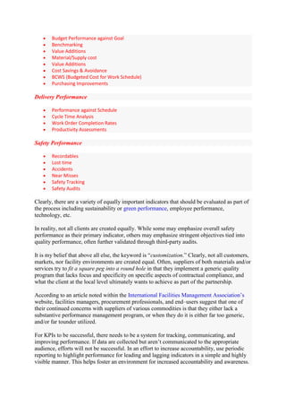 Budget Performance against Goal
       Benchmarking
       Value Additions
       Material/Supply cost
       Value Additions
       Cost Savings & Avoidance
       BCWS (Budgeted Cost for Work Schedule)
       Purchasing Improvements

Delivery Performance

       Performance against Schedule
       Cycle Time Analysis
       Work Order Completion Rates
       Productivity Assessments

Safety Performance

       Recordables
       Lost time
       Accidents
       Near Misses
       Safety Tracking
       Safety Audits

Clearly, there are a variety of equally important indicators that should be evaluated as part of
the process including sustainability or green performance, employee performance,
technology, etc.

In reality, not all clients are created equally. While some may emphasize overall safety
performance as their primary indicator, others may emphasize stringent objectives tied into
quality performance, often further validated through third-party audits.

It is my belief that above all else, the keyword is “customization.” Clearly, not all customers,
markets, nor facility environments are created equal. Often, suppliers of both materials and/or
services try to fit a square peg into a round hole in that they implement a generic quality
program that lacks focus and specificity on specific aspects of contractual compliance, and
what the client at the local level ultimately wants to achieve as part of the partnership.

According to an article noted within the International Facilities Management Association‟s
website, facilities managers, procurement professionals, and end–users suggest that one of
their continued concerns with suppliers of various commodities is that they either lack a
substantive performance management program, or when they do it is either far too generic,
and/or far tounder utilized.

For KPIs to be successful, there needs to be a system for tracking, communicating, and
improving performance. If data are collected but aren‟t communicated to the appropriate
audience, efforts will not be successful. In an effort to increase accountability, use periodic
reporting to highlight performance for leading and lagging indicators in a simple and highly
visible manner. This helps foster an environment for increased accountability and awareness.
 