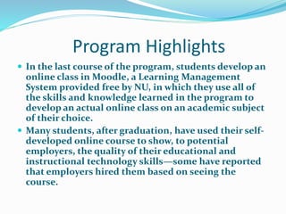 Program Highlights
 In the last course of the program, students develop an
online class in Moodle, a Learning Management
System provided free by NU, in which they use all of
the skills and knowledge learned in the program to
develop an actual online class on an academic subject
of their choice.
 Many students, after graduation, have used their self-
developed online course to show, to potential
employers, the quality of their educational and
instructional technology skills—some have reported
that employers hired them based on seeing the
course.
 