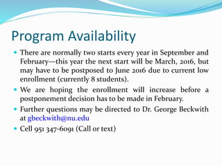 Program Availability
 There are normally two starts every year in September and
February—this year the next start will be March, 2016, but
may have to be postposed to June 2016 due to current low
enrollment (currently 8 students).
 We are hoping the enrollment will increase before a
postponement decision has to be made in February.
 Further questions may be directed to Dr. George Beckwith
at gbeckwith@nu.edu
 Cell 951 347-6091 (Call or text)
 
