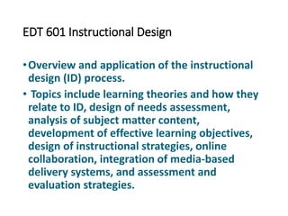 EDT 601 Instructional Design
•Overview and application of the instructional
design (ID) process.
• Topics include learning theories and how they
relate to ID, design of needs assessment,
analysis of subject matter content,
development of effective learning objectives,
design of instructional strategies, online
collaboration, integration of media-based
delivery systems, and assessment and
evaluation strategies.
 