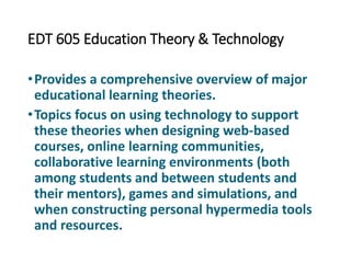 EDT 605 Education Theory & Technology
•Provides a comprehensive overview of major
educational learning theories.
•Topics focus on using technology to support
these theories when designing web-based
courses, online learning communities,
collaborative learning environments (both
among students and between students and
their mentors), games and simulations, and
when constructing personal hypermedia tools
and resources.
 