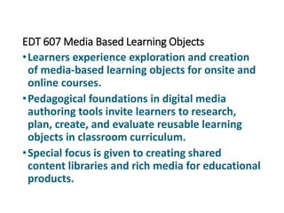 EDT 607 Media Based Learning Objects
•Learners experience exploration and creation
of media-based learning objects for onsite and
online courses.
•Pedagogical foundations in digital media
authoring tools invite learners to research,
plan, create, and evaluate reusable learning
objects in classroom curriculum.
•Special focus is given to creating shared
content libraries and rich media for educational
products.
 