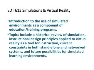 EDT 613 Simulations & Virtual Reality
•Introduction to the use of simulated
environments as a component of
education/training programs.
•Topics include a historical review of simulation,
instructional design principles applied to virtual
reality as a tool for instruction, current
constraints in both stand-alone and networked
systems, and future possibilities for simulated
learning environments.
 