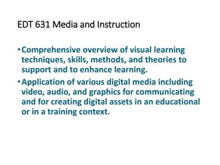 EDT 631 Media and Instruction
•Comprehensive overview of visual learning
techniques, skills, methods, and theories to
support and to enhance learning.
•Application of various digital media including
video, audio, and graphics for communicating
and for creating digital assets in an educational
or in a training context.
 
