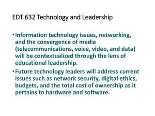 EDT 632 Technology and Leadership
•Information technology issues, networking,
and the convergence of media
(telecommunications, voice, video, and data)
will be contextualized through the lens of
educational leadership.
•Future technology leaders will address current
issues such as network security, digital ethics,
budgets, and the total cost of ownership as it
pertains to hardware and software.
 