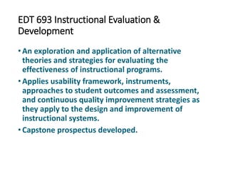 EDT 693 Instructional Evaluation &
Development
• An exploration and application of alternative
theories and strategies for evaluating the
effectiveness of instructional programs.
• Applies usability framework, instruments,
approaches to student outcomes and assessment,
and continuous quality improvement strategies as
they apply to the design and improvement of
instructional systems.
• Capstone prospectus developed.
 