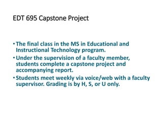 EDT 695 Capstone Project
•The final class in the MS in Educational and
Instructional Technology program.
•Under the supervision of a faculty member,
students complete a capstone project and
accompanying report.
•Students meet weekly via voice/web with a faculty
supervisor. Grading is by H, S, or U only.
 