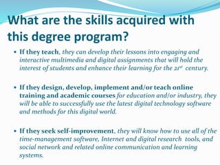 What are the skills acquired with
this degree program?
 If they teach, they can develop their lessons into engaging and
interactive multimedia and digital assignments that will hold the
interest of students and enhance their learning for the 21st century.
 If they design, develop, implement and/or teach online
training and academic courses for education and/or industry, they
will be able to successfully use the latest digital technology software
and methods for this digital world.
 If they seek self-improvement, they will know how to use all of the
time-management software, Internet and digital research tools, and
social network and related online communication and learning
systems.
 