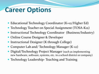 Career Options
 Educational Technology Coordinator (K=12/Higher Ed)
 Technology Teacher on Special Assignment (TOSA-K12)
 Instructional Technology Coordinator (Business/Industry)
 Online Course Designer & Developer
 Instructional Designer (K through College)
 Computer Lab and/ Technology Manager (K-12)
 Digital/Technology Project Manager (such as implementing
new hardware, software, systems, etc. in a school district or company)
 Technology Leadership- Teaching and Training
 