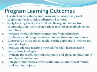 Program Learning Outcomes
1. Conduct an educational needs assessment using analysis of
subject matter, job/task, audience and context.
2. Apply learning theory, instructional theory, and interactive
communication theory using various technology methods across
disciplines.
3. Integrate interdisciplinary connections from technology,
psychology, and computer assisted interactive communications.
4. Construct an instructional module using appropriate theories and
methodologies.
5. Evaluate effective teaching methods for adult learners using
available technologies.
6. Evaluate the social, political, economic, and global implications of
web-based instruction.
7. Integrate multimedia elements into simulations, virtual worlds,
and learning objects.
 