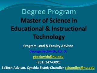 Program Lead & Faculty Advisor
George Beckwith, Ed. D.
gbeckwith@nu.edu
(951) 347-6091
EdTech Advisor, Cynthia Sistek-Chandler cchandler@nu.edu
 