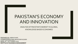 PAKISTAN’S ECONOMY
AND INNOVATION
ANALYSIS OF PAKISTAN’S MARKETVS GLOBAL
KNOWLEDGE BASED ECONOMIES
PREPARED BY: AMNA KHAN
COURSE INTRUCTOR: MOAZZAM HUSAIN
DATE: 28TH SEPTEMBER 2019
INSTITUE OF BUSINESS MANAGEMENT
 