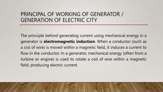 PRINCIPAL OF WORKING OF GENERATOR /
GENERATION OF ELECTRIC CITY
The principle behind generating current using mechanical energy in a
generator is electromagnetic induction. When a conductor (such as
a coil of wire) is moved within a magnetic field, it induces a current to
flow in the conductor. In a generator, mechanical energy (often from a
turbine or engine) is used to rotate a coil of wire within a magnetic
field, producing electric current.
 
