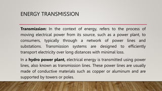 ENERGY TRANSMISSION
Transmission: In the context of energy, refers to the process of
moving electrical power from its source, such as a power plant, to
consumers, typically through a network of power lines and
substations. Transmission systems are designed to efficiently
transport electricity over long distances with minimal loss.
In a hydro power plant, electrical energy is transmitted using power
lines, also known as transmission lines. These power lines are usually
made of conductive materials such as copper or aluminum and are
supported by towers or poles.
 