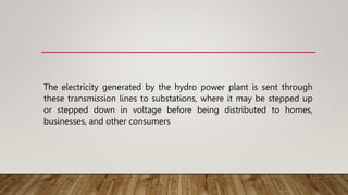 The electricity generated by the hydro power plant is sent through
these transmission lines to substations, where it may be stepped up
or stepped down in voltage before being distributed to homes,
businesses, and other consumers
 