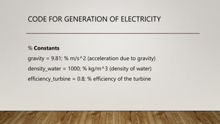 CODE FOR GENERATION OF ELECTRICITY
% Constants
gravity = 9.81; % m/s^2 (acceleration due to gravity)
density_water = 1000; % kg/m^3 (density of water)
efficiency_turbine = 0.8; % efficiency of the turbine
 