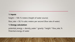 % Inputs
height = 100; % meters (height of water source)
flow_rate = 50; % cubic meters per second (flow rate of water)
% Energy calculation
potential_energy = density_water * gravity * height * flow_rate; %
Potential energy of water
 