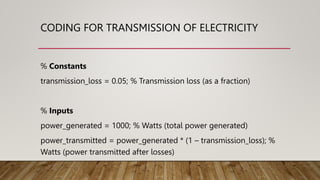 CODING FOR TRANSMISSION OF ELECTRICITY
% Constants
transmission_loss = 0.05; % Transmission loss (as a fraction)
% Inputs
power_generated = 1000; % Watts (total power generated)
power_transmitted = power_generated * (1 – transmission_loss); %
Watts (power transmitted after losses)
 