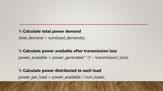 % Calculate total power demand
total_demand = sum(load_demands);
% Calculate power available after transmission loss
power_available = power_generated * (1 – transmission_loss);
% Calculate power distributed to each load
power_per_load = power_available / num_loads;
 