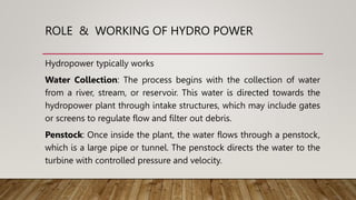 ROLE & WORKING OF HYDRO POWER
Hydropower typically works
Water Collection: The process begins with the collection of water
from a river, stream, or reservoir. This water is directed towards the
hydropower plant through intake structures, which may include gates
or screens to regulate flow and filter out debris.
Penstock: Once inside the plant, the water flows through a penstock,
which is a large pipe or tunnel. The penstock directs the water to the
turbine with controlled pressure and velocity.
 