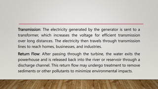 Transmission: The electricity generated by the generator is sent to a
transformer, which increases the voltage for efficient transmission
over long distances. The electricity then travels through transmission
lines to reach homes, businesses, and industries.
Return Flow: After passing through the turbine, the water exits the
powerhouse and is released back into the river or reservoir through a
discharge channel. This return flow may undergo treatment to remove
sediments or other pollutants to minimize environmental impacts.
 