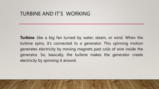 TURBINE AND IT’S WORKING
Turbine :like a big fan turned by water, steam, or wind. When the
turbine spins, it’s connected to a generator. This spinning motion
generates electricity by moving magnets past coils of wire inside the
generator. So, basically, the turbine makes the generator create
electricity by spinning it around.
 