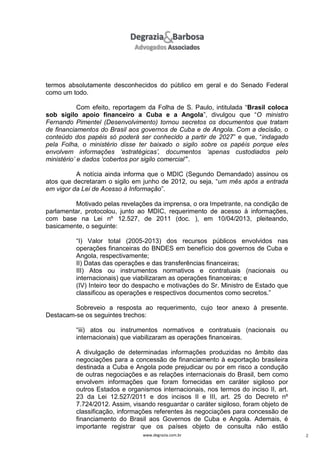 termos absolutamente desconhecidos do público em geral e do Senado Federal
como um todo.
Com efeito, reportagem da Folha de S. Paulo, intitulada “Brasil coloca
sob sigilo apoio financeiro a Cuba e a Angola”, divulgou que “O ministro
Fernando Pimentel (Desenvolvimento) tornou secretos os documentos que tratam
de financiamentos do Brasil aos governos de Cuba e de Angola. Com a decisão, o
conteúdo dos papéis só poderá ser conhecido a partir de 2027” e que, “indagado
pela Folha, o ministério disse ter baixado o sigilo sobre os papéis porque eles
envolvem informações ‘estratégicas’, documentos ‘apenas custodiados pelo
ministério’ e dados ‘cobertos por sigilo comercial’”.
A notícia ainda informa que o MDIC (Segundo Demandado) assinou os
atos que decretaram o sigilo em junho de 2012, ou seja, “um mês após a entrada
em vigor da Lei de Acesso à Informação”.
Motivado pelas revelações da imprensa, o ora Impetrante, na condição de
parlamentar, protocolou, junto ao MDIC, requerimento de acesso à informações,
com base na Lei nº 12.527, de 2011 (doc. ), em 10/04/2013, pleiteando,
basicamente, o seguinte:
“I) Valor total (2005-2013) dos recursos públicos envolvidos nas
operações financeiras do BNDES em benefício dos governos de Cuba e
Angola, respectivamente;
II) Datas das operações e das transferências financeiras;
III) Atos ou instrumentos normativos e contratuais (nacionais ou
internacionais) que viabilizaram as operações financeiras; e
(IV) Inteiro teor do despacho e motivações do Sr. Ministro de Estado que
classificou as operações e respectivos documentos como secretos.”
Sobreveio a resposta ao requerimento, cujo teor anexo à presente.
Destacam-se os seguintes trechos:
“iii) atos ou instrumentos normativos e contratuais (nacionais ou
internacionais) que viabilizaram as operações financeiras.
A divulgação de determinadas informações produzidas no âmbito das
negociações para a concessão de financiamento à exportação brasileira
destinada a Cuba e Angola pode prejudicar ou por em risco a condução
de outras negociações e as relações internacionais do Brasil, bem como
envolvem informações que foram fornecidas em caráter sigiloso por
outros Estados e organismos internacionais, nos termos do inciso II, art.
23 da Lei 12.527/2011 e dos incisos II e III, art. 25 do Decreto nº
7.724/2012. Assim, visando resguardar o caráter sigiloso, foram objeto de
classificação, informações referentes às negociações para concessão de
financiamento do Brasil aos Governos de Cuba e Angola. Ademais, é
importante registrar que os países objeto de consulta não estão
www.degrazia.com.br

2

 