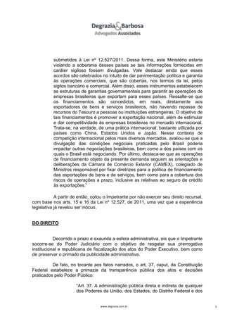 submetidos à Lei nº 12.527/2011. Dessa forma, este Ministério estaria
violando a soberania desses países se tais informações fornecidas em
caráter sigiloso fossem divulgadas. Vale destacar ainda que esses
acordos são celebrados no intuito de dar pavimentação política e garantia
às operações comerciais, que são cobertas, nos termos da lei, pelos
sigilos bancário e comercial. Além disso, esses instrumentos estabelecem
as estruturas de garantias governamentais para garantir as operações de
empresas brasileiras que exportam para esses países. Ressalte-se que
os financiamentos são concedidos, em reais, diretamente aos
exportadores de bens e serviços brasileiros, não havendo repasse de
recursos do Tesouro a pessoas ou instituições estrangeiras. O objetivo de
tais financiamentos é promover a exportação nacional, além de estimular
e dar competitividade às empresas brasileiras no mercado internacional.
Trata-se, na verdade, de uma prática internacional, bastante utilizada por
países como China, Estados Unidos e Japão. Nesse contexto de
competição internacional pelos mais diversos mercados, avaliou-se que a
divulgação das condições negociais praticadas pelo Brasil poderia
impactar outras negociações brasileiras, bem como a dos países com os
quais o Brasil está negociando. Por último, destaca-se que as operações
de financiamento objeto da presente demanda seguem as orientações e
deliberações da Câmara de Comércio Exterior (CAMEX), colegiado de
Ministros responsável por fixar diretrizes para a política de financiamento
das exportações de bens e de serviços, bem como para a cobertura dos
riscos de operações a prazo, inclusive as relativas ao seguro de crédito
às exportações.”
A partir de então, optou o Impetrante por não exercer seu direito recursal,
com base nos arts. 15 e 16 da Lei nº 12.527, de 2011, uma vez que a experiência
legislativa já revelou ser inócuo.

DO DIREITO

Decorrido o prazo e exaurida a esfera administrativa, eis que o Impetrante
socorre-se do Poder Judiciário com o objetivo de resgatar sua prerrogativa
institucional e republicana de fiscalização dos atos do Poder Executivo, bem como
de preservar o primado da publicidade administrativa.
De fato, no tocante aos fatos narrados, o art. 37, caput, da Constituição
Federal estabelece a primazia da transparência pública dos atos e decisões
praticados pelo Poder Público:
“Art. 37. A administração pública direta e indireta de qualquer
dos Poderes da União, dos Estados, do Distrito Federal e dos

www.degrazia.com.br

3

 