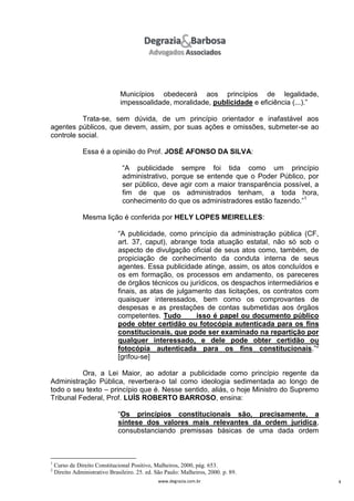 Municípios obedecerá aos princípios de legalidade,
impessoalidade, moralidade, publicidade e eficiência (...).”
Trata-se, sem dúvida, de um princípio orientador e inafastável aos
agentes públicos, que devem, assim, por suas ações e omissões, submeter-se ao
controle social.
Essa é a opinião do Prof. JOSÉ AFONSO DA SILVA:
“A publicidade sempre foi tida como um princípio
administrativo, porque se entende que o Poder Público, por
ser público, deve agir com a maior transparência possível, a
fim de que os administrados tenham, a toda hora,
conhecimento do que os administradores estão fazendo.”1
Mesma lição é conferida por HELY LOPES MEIRELLES:
“A publicidade, como princípio da administração pública (CF,
art. 37, caput), abrange toda atuação estatal, não só sob o
aspecto de divulgação oficial de seus atos como, também, de
propiciação de conhecimento da conduta interna de seus
agentes. Essa publicidade atinge, assim, os atos concluídos e
os em formação, os processos em andamento, os pareceres
de órgãos técnicos ou jurídicos, os despachos intermediários e
finais, as atas de julgamento das licitações, os contratos com
quaisquer interessados, bem como os comprovantes de
despesas e as prestações de contas submetidas aos órgãos
competentes. Tudo
isso é papel ou documento público
pode obter certidão ou fotocópia autenticada para os fins
constitucionais, que pode ser examinado na repartição por
qualquer interessado, e dele pode obter certidão ou
fotocópia autenticada para os fins constitucionais.”2
[grifou-se]
Ora, a Lei Maior, ao adotar a publicidade como princípio regente da
Administração Pública, reverbera-o tal como ideologia sedimentada ao longo de
todo o seu texto – princípio que é. Nesse sentido, aliás, o hoje Ministro do Supremo
Tribunal Federal, Prof. LUÍS ROBERTO BARROSO, ensina:
“Os princípios constitucionais são, precisamente, a
síntese dos valores mais relevantes da ordem jurídica,
consubstanciando premissas básicas de uma dada ordem

1
2

Curso de Direito Constitucional Positivo, Malheiros, 2000, pág. 653.
Direito Administrativo Brasileiro. 25. ed. São Paulo: Malheiros, 2000. p. 89.
www.degrazia.com.br

4

 