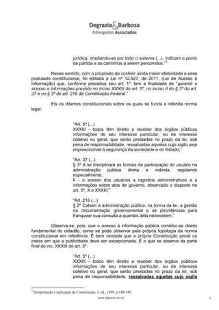 jurídica, irradiando-se por todo o sistema (...). Indicam o ponto
de partida e os caminhos a serem percorridos.”3
Nesse sentido, com o propósito de conferir ainda maior efetividade a esse
postulado constitucional, foi editada a Lei nº 12.527, de 2011, (Lei de Acesso à
Informação) que, conforme preceitua seu art. 1º, tem a finalidade de “garantir o
acesso a informações previsto no inciso XXXIII do art. 5º, no inciso II do § 3º do art.
37 e no § 2º do art. 216 da Constituição Federal.”
Eis os ditames constitucionais sobre os quais se funda a referida norma
legal:
“Art. 5º (...)
XXXIII - todos têm direito a receber dos órgãos públicos
informações de seu interesse particular, ou de interesse
coletivo ou geral, que serão prestadas no prazo da lei, sob
pena de responsabilidade, ressalvadas aquelas cujo sigilo seja
imprescindível à segurança da sociedade e do Estado;”
“Art. 37 (...)
§ 3º A lei disciplinará as formas de participação do usuário na
administração
pública
direta
e
indireta,
regulando
especialmente:
II - o acesso dos usuários a registros administrativos e a
informações sobre atos de governo, observado o disposto no
art. 5º, X e XXXIII;”
“Art. 216 (...)
§ 2º Cabem à administração pública, na forma da lei, a gestão
da documentação governamental e as providências para
franquear sua consulta a quantos dela necessitem.”
Observa-se, pois, que o acesso à informação pública constitui-se direito
fundamental do cidadão, como se pode observar pela própria topologia da norma
constitucional em referência. É bem verdade que a própria Constituição prevê os
casos em que a publicidade deve ser excepcionada. É o que se observa da parte
final do inc. XXXIII do art. 5º:
“Art. 5º (...)
XXXIII - todos têm direito a receber dos órgãos públicos
informações de seu interesse particular, ou de interesse
coletivo ou geral, que serão prestadas no prazo da lei, sob
pena de responsabilidade, ressalvadas aquelas cujo sigilo

3

Interpretação e Aplicação da Constituição, 3. ed., 1999. p.148/149.
www.degrazia.com.br

5

 