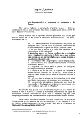 seja imprescindível à segurança da sociedade e do
Estado.”
Não logrou, todavia, o constituinte originário, sequer o derivado,
estabelecer o alcance e os termos da cláusula de exceção aposta ao inc. XXXIII do
citado dispositivo fundamental.
Dessa maneira, veio o legislador ordinário preencher essa lacuna, por
meio da edição da Lei de Acesso à Informação supramencionada. Com efeito,
estabelece o art. 23:
“Art. 23. São consideradas imprescindíveis à segurança da
sociedade ou do Estado e, portanto, passíveis de classificação
as informações cuja divulgação ou acesso irrestrito possam:
I - pôr em risco a defesa e a soberania nacionais ou a
integridade do território nacional;
II - prejudicar ou pôr em risco a condução de negociações
ou as relações internacionais do País, ou as que tenham
sido fornecidas em caráter sigiloso por outros Estados e
organismos internacionais;
III - pôr em risco a vida, a segurança ou a saúde da população;
IV - oferecer elevado risco à estabilidade financeira, econômica
ou monetária do País;
V - prejudicar ou causar risco a planos ou operações
estratégicos das Forças Armadas;
VI - prejudicar ou causar risco a projetos de pesquisa e
desenvolvimento científico ou tecnológico, assim como a
sistemas, bens, instalações ou áreas de interesse estratégico
nacional;
VII - pôr em risco a segurança de instituições ou de altas
autoridades nacionais ou estrangeiras e seus familiares; ou
VIII - comprometer atividades de inteligência, bem como de
investigação ou fiscalização em andamento, relacionadas com
a prevenção ou repressão de infrações.”
No entanto, para que se possa conferir eficácia plena a essa norma, de
maneira a não a invalidar, é preciso à autoridade classificadora do sigilo de
documentos públicos compatibilizar seus atos e decisões segundo uma
interpretação normativa em conformidade com os preceitos constitucionais maiores.
Do contrário, estar-se-ão violando princípios orientadores da própria Lei
Fundamental e, por conseguinte, de todo o ordenamento jurídico nacional. E violar
um princípio é ainda mais grave que violar uma lei. Esse, aliás, é o magistério de
CELSO ANTÔNIO BANDEIRA DE MELLO4:

4

Curso de Direito Administrativo. 16. ed., São Paulo, Malheiros, 2003, p. 818.
www.degrazia.com.br

6

 
