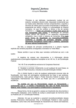 “Princípio é, por definição, mandamento nuclear de um
sistema, verdadeiro alicerce dele, disposição fundamental que
se irradia sobre diferentes normas compondo-lhes o espírito e
servindo de critério para sua exata compreensão e inteligência,
exatamente por definir a lógica e a racionalidade do sistema
normativo, no que lhe confere a tônica e lhe dá sentido
harmônico (...). Violar um princípio é muito mais grave do
que transgredir uma norma. A desatenção ao princípio
implica ofensa não apenas a um específico mandamento
obrigatório, mas a todo o sistema de comandos. É a mais
grave forma de ilegalidade ou inconstitucionalidade,
conforme o escalão do princípio atingido, porque
representa insurgência contra todo o sistema, subversão
de seus valores fundamentais (...).”
De fato, a violação de princípio constitucional é a própria negativa
explícita dos anseios populares consagrados e lavrados no Texto Maior.
Nesse sentido é que os fatos aqui narrados confrontam-se com o ato
coator.
A negativa de acesso aos documentos e à informação afronta
explicitamente a prerrogativa legislativa insculpida no art. 49, inc. X, da Constituição
Federal:
“Art. 49. É da competência exclusiva do Congresso Nacional:
...............................................
X - fiscalizar e controlar, diretamente, ou por qualquer de suas Casas, os
atos do Poder Executivo, incluídos os da administração indireta;”
Ora, é direito líquido e certo de qualquer parlamentar provocar atos de
fiscalização, com base em prerrogativa constitucional da Casa a que pertença.
Lamentavelmente, nada parece obrigar o Poder Executivo federal a expor suas
negociações internacionais nem mesmo ao Poder que lhe é controlador por
excelência.
Na medida em que os Demandados negam ao Demandante –
parlamentar que é – o direito à fiscalização dos atos do Poder Executivo
federal, resta violada a sua prerrogativa constitucional e republicana.
Dessa forma, há de se garantir o acesso ao Impetrante dos documentos e
informações realizados, como medida de Justiça e preservação da harmonia entre
os Poderes (art. 2º, Constituição Federal).
Ademais, há que se sustentar a possível inconstitucionalidade desses
acordos financeiros internacionais. Ora, a Constituição Federal é clara quando
estabelece, como mais uma demonstração do mecanismo do checks and balances,
www.degrazia.com.br

7

 