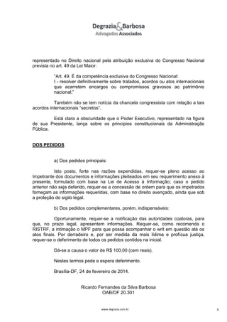representado no Direito nacional pela atribuição exclusiva do Congresso Nacional
prevista no art. 49 da Lei Maior:
“Art. 49. É da competência exclusiva do Congresso Nacional:
I - resolver definitivamente sobre tratados, acordos ou atos internacionais
que acarretem encargos ou compromissos gravosos ao patrimônio
nacional;”
Também não se tem notícia da chancela congressista com relação a tais
acordos internacionais “secretos”.
Está clara a obscuridade que o Poder Executivo, representado na figura
de sua Presidente, lança sobre os princípios constitucionais da Administração
Pública.

DOS PEDIDOS

a) Dos pedidos principais:
Isto posto, forte nas razões expendidas, requer-se pleno acesso ao
Impetrante dos documentos e informações pleiteados em seu requerimento anexo à
presente, formulado com base na Lei de Acesso à Informação; caso o pedido
anterior não seja deferido, requer-se a concessão de ordem para que os impetrados
forneçam as informações requeridas, com base no direito avençado, ainda que sob
a proteção do sigilo legal.
b) Dos pedidos complementares, porém, indispensáveis:
Oportunamente, requer-se a notificação das autoridades coatoras, para
que, no prazo legal, apresentem informações. Requer-se, como recomenda o
RISTRF, a intimação o MPF para que possa acompanhar o writ em questão até os
atos finais. Por derradeiro e, por ser medida da mais lídima e profícua justiça,
requer-se o deferimento de todos os pedidos contidos na inicial.
Dá-se a causa o valor de R$ 100,00 (cem reais).
Nestes termos pede e espera deferimento.
Brasília-DF, 24 de fevereiro de 2014.

Ricardo Fernandes da Silva Barbosa
OAB/DF 20.301

www.degrazia.com.br

8

 
