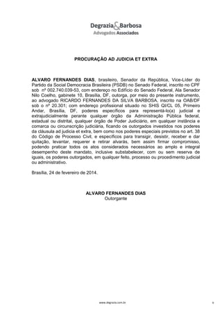 PROCURAÇÃO AD JUDICIA ET EXTRA

ALVARO FERNANDES DIAS, brasileiro, Senador da República, Vice-Líder do
Partido da Social Democracia Brasileira (PSDB) no Senado Federal, inscrito no CPF
sob nº 002.740.039-53, com endereço no Edifício do Senado Federal, Ala Senador
Nilo Coelho, gabinete 10, Brasília, DF, outorga, por meio do presente instrumento,
ao advogado RICARDO FERNANDES DA SILVA BARBOSA, inscrito na OAB/DF
sob o nº 20.301; com endereço profissional situado no SHIS QI/CL 05, Primeiro
Andar, Brasília, DF, poderes específicos para representá-lo(a) judicial e
extrajudicialmente perante qualquer órgão da Administração Pública federal,
estadual ou distrital, qualquer órgão de Poder Judiciário, em qualquer instância e
comarca ou circunscrição judiciária, ficando os outorgados investidos nos poderes
da cláusula ad judicia et extra, bem como nos poderes especiais previstos no art. 38
do Código de Processo Civil, e específicos para transigir, desistir, receber e dar
quitação, levantar, requerer e retirar alvarás, bem assim firmar compromisso,
podendo praticar todos os atos considerados necessários ao amplo e integral
desempenho deste mandato, inclusive substabelecer, com ou sem reserva de
iguais, os poderes outorgados, em qualquer feito, processo ou procedimento judicial
ou administrativo.
Brasília, 24 de fevereiro de 2014.

ALVARO FERNANDES DIAS
Outorgante

www.degrazia.com.br

9

 