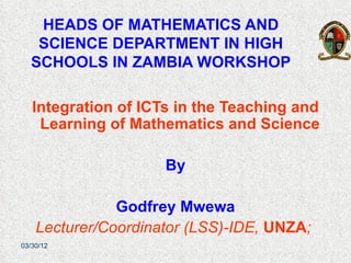 HEADS OF MATHEMATICS AND
   SCIENCE DEPARTMENT IN HIGH
  SCHOOLS IN ZAMBIA WORKSHOP

   Integration of ICTs in the Teaching and
    Learning of Mathematics and Science

                     By

               Godfrey Mwewa
    Lecturer/Coordinator (LSS)-IDE, UNZA;
03/30/12
 